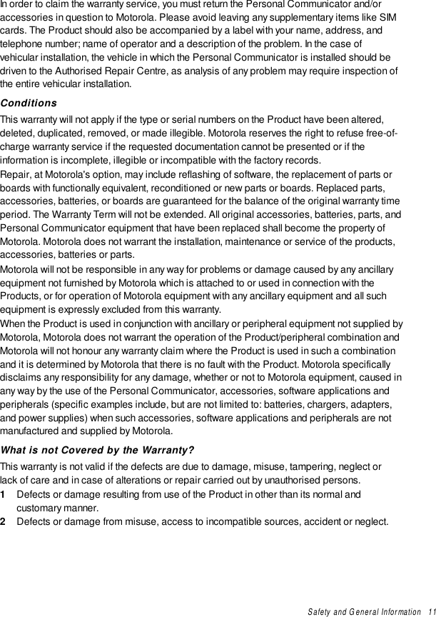 Safety and General Information   11In order to claim the warranty service, you must return the Personal Communicator and/oraccessories in question to Motorola. Please avoid leaving any supplementary items like SIMcards. The Product should also be accompanied by a label with your name, address, andtelephone number; name of operator and a description of the problem. In the case ofvehicular installation, the vehicle in which the Personal Communicator is installed should bedriven to the Authorised Repair Centre, as analysis of any problem may require inspection ofthe entire vehicular installation.ConditionsThis warranty will not apply if the type or serial numbers on the Product have been altered,deleted, duplicated, removed, or made illegible. Motorola reserves the right to refuse free-of-charge warranty service if the requested documentation cannot be presented or if theinformation is incomplete, illegible or incompatible with the factory records.Repair, at Motorola&apos;s option, may include reflashing of software, the replacement of parts orboards with functionally equivalent, reconditioned or new parts or boards. Replaced parts,accessories, batteries, or boards are guaranteed for the balance of the original warranty timeperiod. The Warranty Term will not be extended. All original accessories, batteries, parts, andPersonal Communicator equipment that have been replaced shall become the property ofMotorola. Motorola does not warrant the installation, maintenance or service of the products,accessories, batteries or parts.Motorola will not be responsible in any way for problems or damage caused by any ancillaryequipment not furnished by Motorola which is attached to or used in connection with theProducts, or for operation of Motorola equipment with any ancillary equipment and all suchequipment is expressly excluded from this warranty.When the Product is used in conjunction with ancillary or peripheral equipment not supplied byMotorola, Motorola does not warrant the operation of the Product/peripheral combination andMotorola will not honour any warranty claim where the Product is used in such a combinationand it is determined by Motorola that there is no fault with the Product. Motorola specificallydisclaims any responsibility for any damage, whether or not to Motorola equipment, caused inany way by the use of the Personal Communicator, accessories, software applications andperipherals (specific examples include, but are not limited to: batteries, chargers, adapters,and power supplies) when such accessories, software applications and peripherals are notmanufactured and supplied by Motorola.What is not Covered by the Warranty?This warranty is not valid if the defects are due to damage, misuse, tampering, neglect orlack of care and in case of alterations or repair carried out by unauthorised persons.1  Defects or damage resulting from use of the Product in other than its normal andcustomary manner.2  Defects or damage from misuse, access to incompatible sources, accident or neglect.