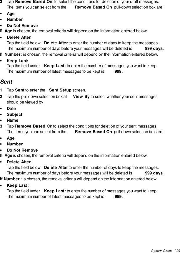 System Setup   2093  Tap Remove Based On  to select the conditions for deletion of your draft messages.The items you can select from the  Remove Based On  pull-down selection box are:• Age• Number• Do Not RemoveIf  Age is chosen, the removal criteria will depend on the information entered below.• Delete After:Tap the field below  Delete After to enter the number of days to keep the messages.The maximum number of days before your messages will be deleted is  999 days .If  Number: is chosen, the removal criteria will depend on the information entered below.• Keep Last:Tap the field under  Keep Last : to enter the number of messages you want to keep.The maximum number of latest messages to be kept is  999.Sent1  Tap Sent to enter the  Sent Setup screen.2  Tap the pull down selection box at  View By to select whether your sent messagesshould be viewed by• Date• Subject• Name3  Tap Remove Based On to select the conditions for deletion of your sent messages.The items you can select from the  Remove Based On  pull-down selection box are:• Age• Number• Do Not RemoveIf  Age is chosen, the removal criteria will depend on the information entered below.• Delete After:Tap the field below  Delete After to enter the number of days to keep the messages.The maximum number of days before your messages will be deleted is  999 days.If Number : is chosen, the removal criteria will depend on the information entered below.• Keep Last:Tap the field under  Keep Last : to enter the number of messages you want to keep.The maximum number of latest messages to be kept is  999.