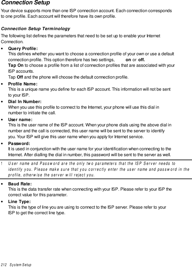 212   System SetupConnection SetupYour device supports more than one ISP connection account. Each connection correspondsto one profile. Each account will therefore have its own profile.Connection Setup TerminologyThe following list defines the parameters that need to be set up to enable your InternetConnection.• Query Profile:This defines whether you want to choose a connection profile of your own or use a defaultconnection profile. This option therefore has two settings,  on or  off.Tap On to choose a profile from a list of connection profiles that are associated with yourISP accounts.Tap Off and the phone will choose the default connection profile.• Profile Name:This is a unique name you define for each ISP account. This information will not be sentto your ISP.• Dial In Number:When you use this profile to connect to the Internet, your phone will use this dial innumber to initiate the call.• User name:This is the user name of the ISP account. When your phone dials using the above dial innumber and the call is connected, this user name will be sent to the server to identifyyou. Your ISP will give this user name when you apply for Internet service.• Password:It is used in conjunction with the user name for your identification when connecting to theInternet. After dialling the dial in number, this password will be sent to the server as well.! User name and Password are the only two parameters that the ISP Server needs toidentify you. Please make sure that you correctly enter the user name and password in theprofile, otherwise the server will reject you.• Baud Rate:This is the data transfer rate when connecting with your ISP. Please refer to your ISP thecorrect value for this parameter.• Line Type:This is the type of line you are using to connect to the ISP server. Please refer to yourISP to get the correct line type.