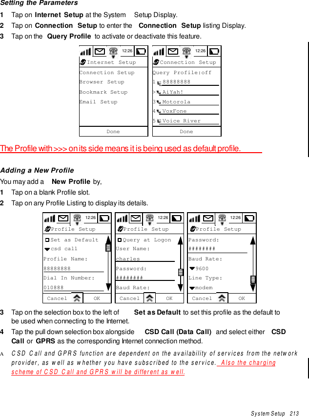 System Setup   213Setting the Parameters1  Tap on  Internet  Setup at the System  Setup Display.2  Tap on  Connection  Setup to enter the  Connection  Setup listing Display.3  Tap on the  Query Profile  to activate or deactivate this feature.Connection SetupBrowser SetupBookmark SetupEmail SetupDoneInternet Setup12:26 Query Profile:off1. 88888888&gt;&gt; AiYah!3. Motorola4. VoxFone5. Voice RiverDoneConnection Setup12:26The Profile with &gt;&gt;&gt; on its side means it is being used as default profile.Adding a New ProfileYou may add a  New Profile by,1  Tap on a blank Profile slot.2  Tap on any Profile Listing to display its details.12:26Cancel OK  Set as Default  csd callProfile Name:88888888Dial In Number:010888Profile Setup Cancel OK  Query at LogonUser Name:charlesPassword:########Baud Rate:Profile Setup12:26 Cancel OKPassword:########Baud Rate:  9600Line Type:  modemProfile Setup12:263  Tap on the selection box to the left of  Set as Default to set this profile as the default tobe used when connecting to the Internet.4  Tap the pull down selection box alongside  CSD Call (Data Call)  and select either  CSDCall or  GPRS as the corresponding Internet connection method.Α CSD Call and GPRS function are dependent on the availability of services from the networkprovider, as well as whether you have subscribed to the service.  Also the chargingscheme of CSD Call and GPRS will be different as well.