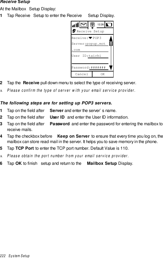 222   System SetupReceive SetupAt the Mailbox  Setup Display:1  Tap Receive  Setup to enter the Receive  Setup Display.12:26Receive SetupReceive:  POP3Server:popup.mot.comUser ID:taichiPassword:#######OKCancel2  Tap the  Receive pull down menu to select the type of receiving server.Α Please confirm the type of server with your email service provider.The following steps are for setting up POP3 servers.1  Tap on the field after  Server and enter the server’s name.2  Tap on the field after  User ID  and enter the User ID information.3  Tap on the field after  Password  and enter the password for entering the mailbox toreceive mails.4  Tap the checkbox before  Keep on Server  to ensure that every time you log on, themailbox can store read mail in the server. It helps you to save memory in the phone.5  Tap TCP Port to enter the TCP port number. Default Value is 110.Α Please obtain the port number from your email service provider.6  Tap OK to finish  setup and return to the  Mailbox Setup Display.