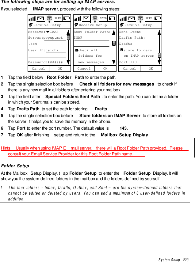 System Setup   223The following steps are for setting up IMAP servers.If you selected  IMAP server, proceed with the following steps:12:26Receive SetupReceive:  IMAPServer:popup.mot.comUser ID:taichiPassword:#######OKCancel  12:26Receive SetupRoot Folder Path:IMAP  check all  folders for  new messagesOKCancel  12:26Receive SetupSent ItemsDrafts Path:Drafts  store folders  on IMAP serverPort:143OKCancel1  Tap the field below  Root Folder  Path to enter the path.2  Tap the single selection box before  Check all folders for new messages  to check ifthere is any new mail in all folders after entering your mailbox.3  Tap the field after  Special Folders Sent Path : to enter the path. You can define a folderin which your Sent mails can be stored.4  Tap Drafts Path  to set the path for storing  Drafts .5  Tap the single selection box before  Store folders on IMAP Server  to store all folders onthe server. It helps you to save the memory in the phone.6  Tap Port to enter the port number. The default value is  143.7  Tap OK after finishing  setup and return to the  Mailbox Setup Display .Hints:   Usually when using IMAP E mail server,  there will a Root Folder Path provided.  Pleaseconsult your Email Service Provider for this Root Folder Path name.Folder SetupAt the Mailbox  Setup Display, t ap Folder Setup  to enter the  Folder Setup  Display. It willshow you the system-defined folders in the mailbox and the folders defined by yourself.! The four folders - Inbox, Drafts, Outbox, and Sent – are the system-defined folders thatcannot be edited or deleted by users. You can add a maximum of 8 user-defined folders inaddition.