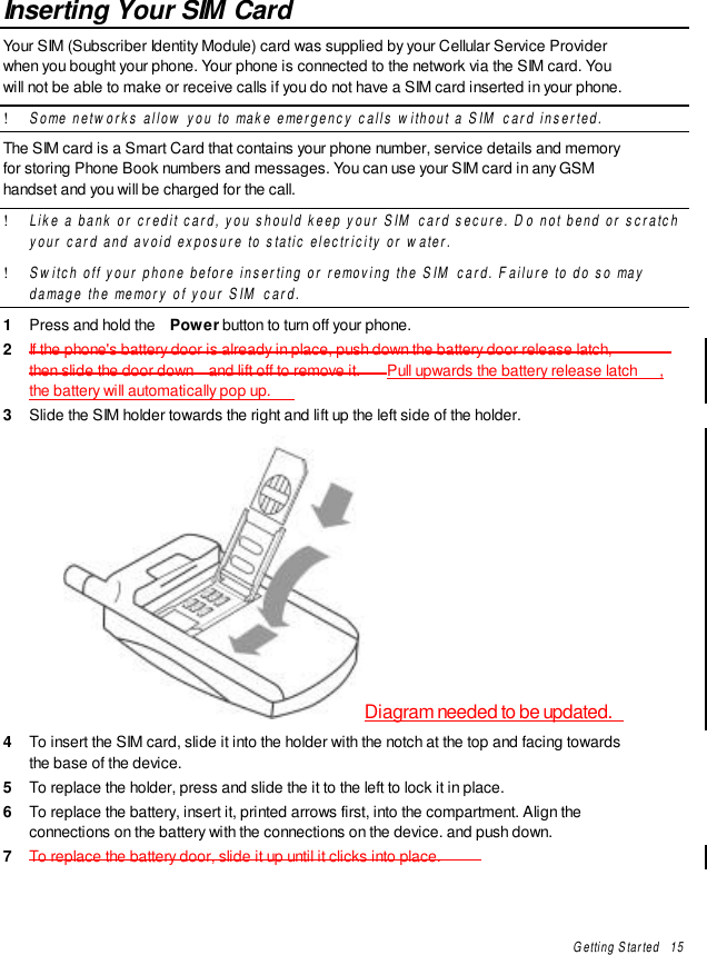 Getting Started   15Inserting Your SIM CardYour SIM (Subscriber Identity Module) card was supplied by your Cellular Service Providerwhen you bought your phone. Your phone is connected to the network via the SIM card. Youwill not be able to make or receive calls if you do not have a SIM card inserted in your phone.! Some networks allow you to make emergency calls without a SIM card inserted.The SIM card is a Smart Card that contains your phone number, service details and memoryfor storing Phone Book numbers and messages. You can use your SIM card in any GSMhandset and you will be charged for the call.! Like a bank or credit card, you should keep your SIM card secure. Do not bend or scratchyour card and avoid exposure to static electricity or water.! Switch off your phone before inserting or removing the SIM card. Failure to do so maydamage the memory of your SIM card.1  Press and hold the  Power button to turn off your phone.2  If the phone&apos;s battery door is already in place, push down the battery door release latch,then slide the door down  and lift off to remove it. Pull upwards the battery release latch ,the battery will automatically pop up.3  Slide the SIM holder towards the right and lift up the left side of the holder.Diagram needed to be updated.4  To insert the SIM card, slide it into the holder with the notch at the top and facing towardsthe base of the device.5  To replace the holder, press and slide the it to the left to lock it in place.6  To replace the battery, insert it, printed arrows first, into the compartment. Align theconnections on the battery with the connections on the device. and push down.7  To replace the battery door, slide it up until it clicks into place.