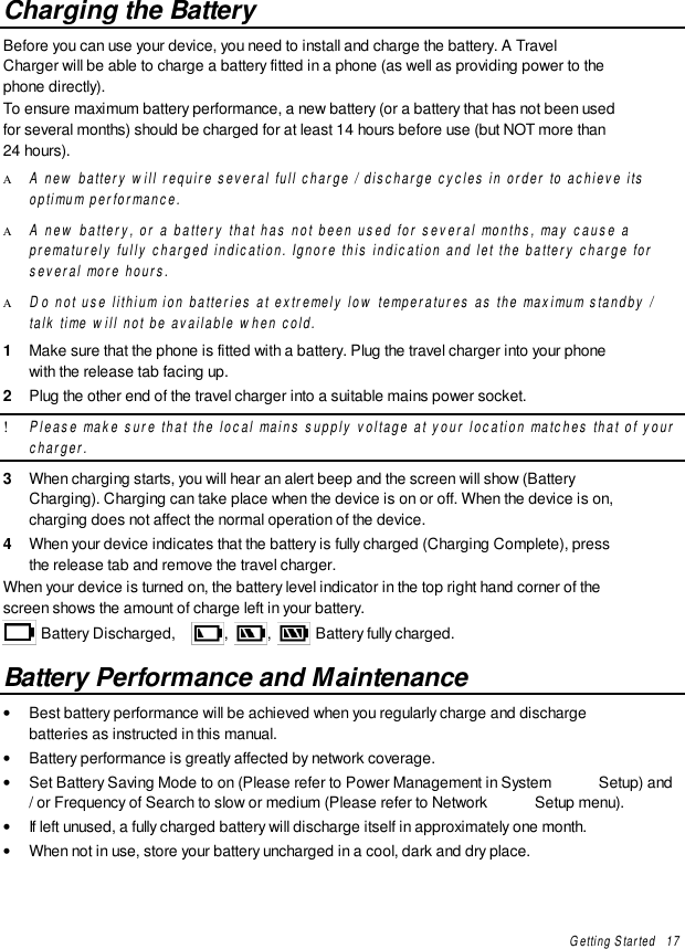 Getting Started   17Charging the BatteryBefore you can use your device, you need to install and charge the battery. A TravelCharger will be able to charge a battery fitted in a phone (as well as providing power to thephone directly).To ensure maximum battery performance, a new battery (or a battery that has not been usedfor several months) should be charged for at least 14 hours before use (but NOT more than24 hours).Α A new battery will require several full charge / discharge cycles in order to achieve itsoptimum performance.Α A new battery, or a battery that has not been used for several months, may cause aprematurely fully charged indication. Ignore this indication and let the battery charge forseveral more hours.Α Do not use lithium ion batteries at extremely low temperatures as the maximum standby /talk time will not be available when cold.1  Make sure that the phone is fitted with a battery. Plug the travel charger into your phonewith the release tab facing up.2  Plug the other end of the travel charger into a suitable mains power socket.! Please make sure that the local mains supply voltage at your location matches that of yourcharger.3  When charging starts, you will hear an alert beep and the screen will show (BatteryCharging). Charging can take place when the device is on or off. When the device is on,charging does not affect the normal operation of the device.4  When your device indicates that the battery is fully charged (Charging Complete), pressthe release tab and remove the travel charger.When your device is turned on, the battery level indicator in the top right hand corner of thescreen shows the amount of charge left in your battery. Battery Discharged,  ,  ,   Battery fully charged.Battery Performance and Maintenance• Best battery performance will be achieved when you regularly charge and dischargebatteries as instructed in this manual.• Battery performance is greatly affected by network coverage.• Set Battery Saving Mode to on (Please refer to Power Management in System  Setup) and/ or Frequency of Search to slow or medium (Please refer to Network  Setup menu).• If left unused, a fully charged battery will discharge itself in approximately one month.• When not in use, store your battery uncharged in a cool, dark and dry place.