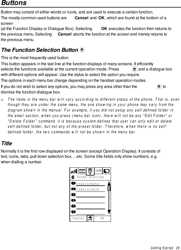 Getting Started   29ButtonsButton may consist of either words or icons, and are used to execute a certain function.The mostly common used buttons are  Cancel and  OK, which are found at the bottom of ascreen(at the Function Display or Dialogue Box). Selecting  OK executes the function then returns tothe previous menu. Selecting  Cancel aborts the function at the screen and merely returns tothe previous menu.The Function Selection Button This is the most frequently used button.This button appears in the last line at the function displays of many screens. It efficientlyselects the functions available at the current operation mode. Press   and a dialogue boxwith different options will appear. Use the stylus to select the option you require.The options in each menu bar change depending on the handset operation modes.If you do not wish to select any options, you may press any area other than the   todismiss the function dialogue box.Α The items in the menu bar will vary according to different status of the phone. That is, eventhough they are under the same menu, the one showing in your phone may vary from thediagram shown in the manual. For example, if you did not setup any self defined folder inthe email section, when you press (menu bar icon), there will not be any &quot;Edit Folder&quot; or&quot;Delete Folder&quot; command. It is because system defines that user can only edit or deleteself-defined folder, but not any of the preset folder. Therefore, when there is no self-defined folder, the two commands will not be shown in the menu bar.TitleNormally it is the first row displayed on the screen (except Operation Display). It consists oftext, icons, tabs, pull down selection box, … etc. Some title fields only show numbers, e.g.when dialling a number.12:26   13601229254   13901313676 Turbo Dialing456123Cancel OK