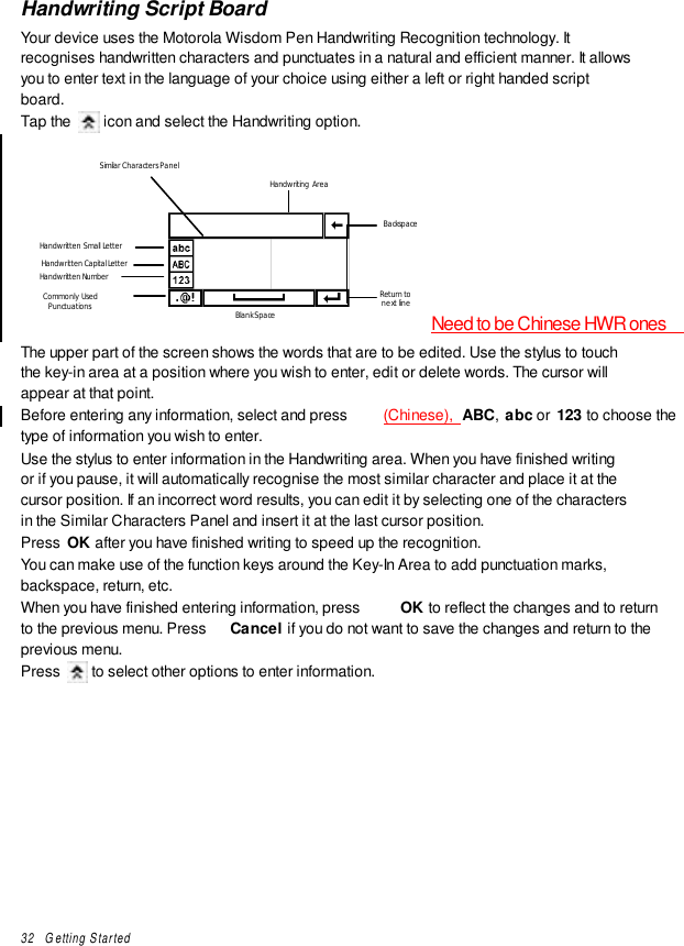 32   Getting StartedHandwriting Script BoardYour device uses the Motorola Wisdom Pen Handwriting Recognition technology. Itrecognises handwritten characters and punctuates in a natural and efficient manner. It allowsyou to enter text in the language of your choice using either a left or right handed scriptboard.Tap the   icon and select the Handwriting option.Handwritten Small LetterHandwritten Capital LetterHandwritten NumberCommonly UsedPunctuationsSimilar Characters PanelHandwriting AreaBackspaceBlank SpaceReturn tonext lineNeed to be Chinese HWR onesThe upper part of the screen shows the words that are to be edited. Use the stylus to touchthe key-in area at a position where you wish to enter, edit or delete words. The cursor willappear at that point.Before entering any information, select and press  (Chinese),  ABC,  abc or  123 to choose thetype of information you wish to enter.Use the stylus to enter information in the Handwriting area. When you have finished writingor if you pause, it will automatically recognise the most similar character and place it at thecursor position. If an incorrect word results, you can edit it by selecting one of the charactersin the Similar Characters Panel and insert it at the last cursor position.Press  OK after you have finished writing to speed up the recognition.You can make use of the function keys around the Key-In Area to add punctuation marks,backspace, return, etc.When you have finished entering information, press  OK to reflect the changes and to returnto the previous menu. Press  Cancel if you do not want to save the changes and return to theprevious menu.Press   to select other options to enter information.