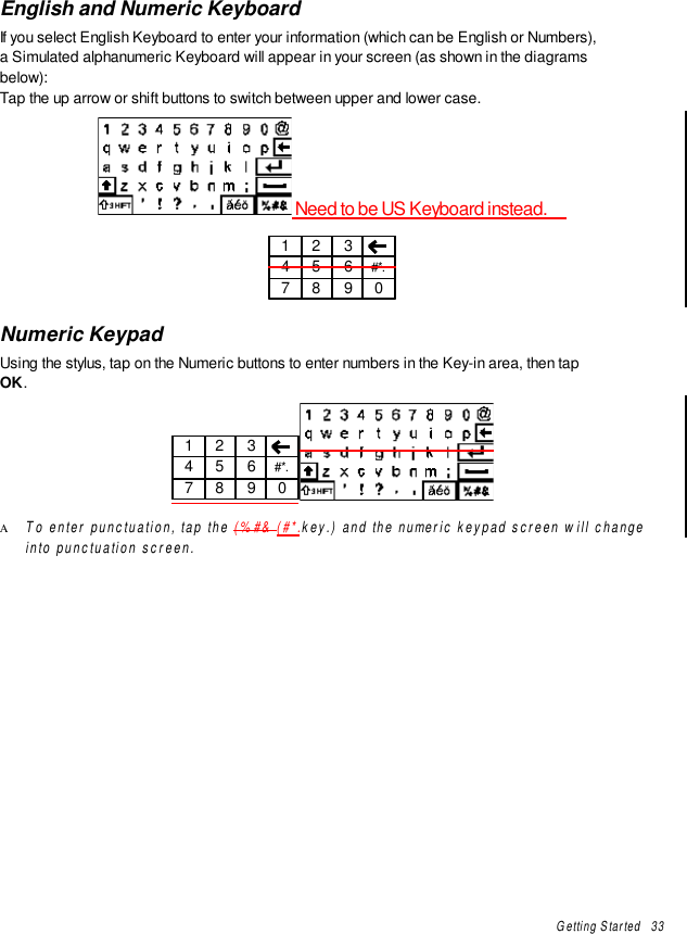 Getting Started   33English and Numeric KeyboardIf you select English Keyboard to enter your information (which can be English or Numbers),a Simulated alphanumeric Keyboard will appear in your screen (as shown in the diagramsbelow):Tap the up arrow or shift buttons to switch between upper and lower case. Need to be US Keyboard instead.1 2 34 5 6 #*.7 8 9 0Numeric KeypadUsing the stylus, tap on the Numeric buttons to enter numbers in the Key-in area, then tapOK.1 2 34 5 6 #*.7 8 9 0Α To enter punctuation, tap the (%#&amp; (#*.key.) and the numeric keypad screen will changeinto punctuation screen.