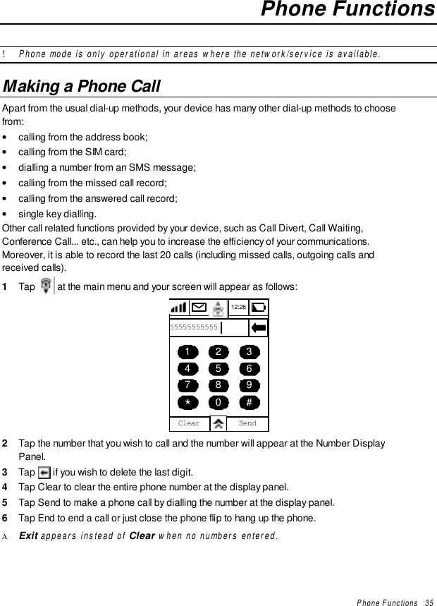 Phone Functions   35Phone Functions! Phone mode is only operational in areas where the network/service is available.Making a Phone CallApart from the usual dial-up methods, your device has many other dial-up methods to choosefrom:• calling from the address book;• calling from the SIM card;• dialling a number from an SMS message;• calling from the missed call record;• calling from the answered call record;• single key dialling.Other call related functions provided by your device, such as Call Divert, Call Waiting,Conference Call... etc., can help you to increase the efficiency of your communications.Moreover, it is able to record the last 20 calls (including missed calls, outgoing calls andreceived calls).1  Tap   at the main menu and your screen will appear as follows:456789*0 #12312:26SendClear555555555552  Tap the number that you wish to call and the number will appear at the Number DisplayPanel.3  Tap   if you wish to delete the last digit.4  Tap Clear to clear the entire phone number at the display panel.5  Tap Send to make a phone call by dialling the number at the display panel.6  Tap End to end a call or just close the phone flip to hang up the phone.Α Exit appears instead of Clear when no numbers entered.