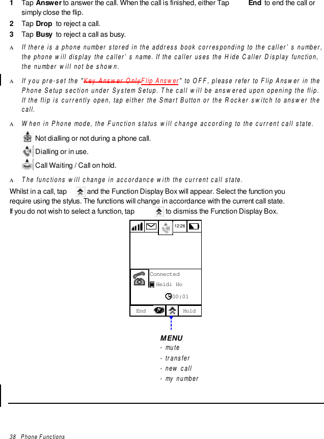 38   Phone Functions1  Tap Answer to answer the call. When the call is finished, either Tap  End  to end the call orsimply close the flip.2  Tap Drop  to reject a call.3  Tap Busy  to reject a call as busy.Α If there is a phone number stored in the address book corresponding to the caller’s number,the phone will display the caller’s name. If the caller uses the Hide Caller Display function,the number will not be shown.Α If you pre-set the &quot;Key Answer OnlyFlip Answer&quot; to OFF, please refer to Flip Answer in thePhone Setup section under System Setup. The call will be answered upon opening the flip.If the flip is currently open, tap either the Smart Button or the Rocker switch to answer thecall.Α When in Phone mode, the Function status will change according to the current call state. Not dialling or not during a phone call. Dialling or in use. Call Waiting / Call on hold.Α The functions will change in accordance with the current call state.Whilst in a call, tap   and the Function Display Box will appear. Select the function yourequire using the stylus. The functions will change in accordance with the current call state.If you do not wish to select a function, tap   to dismiss the Function Display Box.12:26End HoldConnectedHeidi Ho00:01MENU- mute- transfer- new call- my number