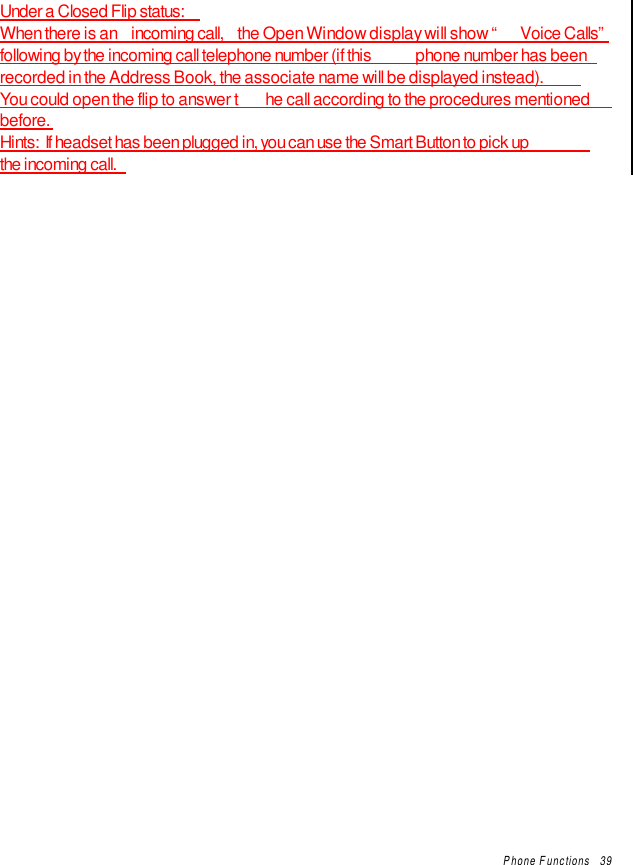 Phone Functions   39Under a Closed Flip status:When there is an  incoming call,  the Open Window display will show “ Voice Calls”following by the incoming call telephone number (if this  phone number has beenrecorded in the Address Book, the associate name will be displayed instead).You could open the flip to answer t he call according to the procedures mentionedbefore.Hints:  If headset has been plugged in, you can use the Smart Button to pick upthe incoming call.