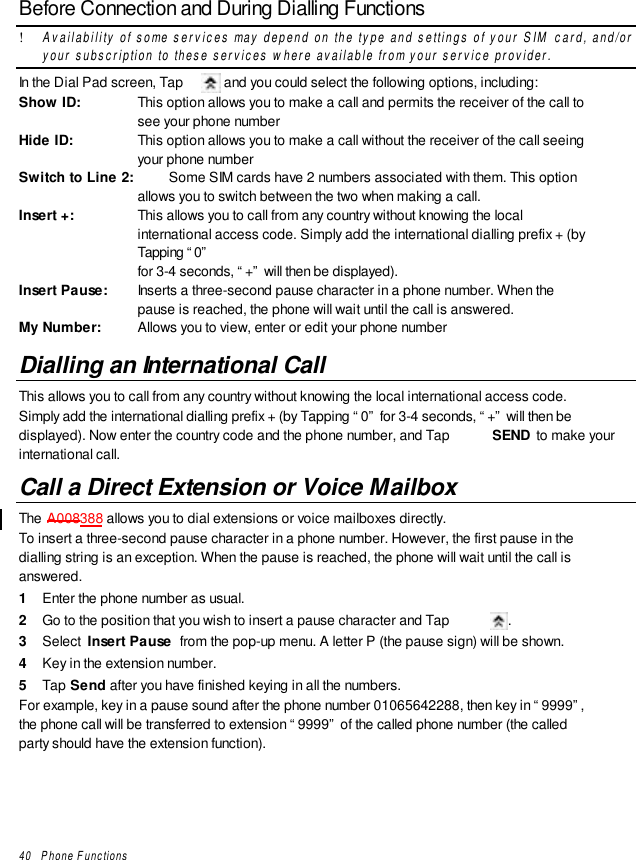 40   Phone FunctionsBefore Connection and During Dialling Functions! Availability of some services may depend on the type and settings of your SIM card, and/oryour subscription to these services where available from your service provider.In the Dial Pad screen, Tap   and you could select the following options, including:Show ID: This option allows you to make a call and permits the receiver of the call tosee your phone numberHide ID: This option allows you to make a call without the receiver of the call seeingyour phone numberSwitch to Line 2: Some SIM cards have 2 numbers associated with them. This optionallows you to switch between the two when making a call.Insert +: This allows you to call from any country without knowing the localinternational access code. Simply add the international dialling prefix + (byTapping “0”for 3-4 seconds, “+” will then be displayed).Insert Pause: Inserts a three-second pause character in a phone number. When thepause is reached, the phone will wait until the call is answered.My Number: Allows you to view, enter or edit your phone numberDialling an International CallThis allows you to call from any country without knowing the local international access code.Simply add the international dialling prefix + (by Tapping “0” for 3-4 seconds, “+” will then bedisplayed). Now enter the country code and the phone number, and Tap  SEND  to make yourinternational call.Call a Direct Extension or Voice MailboxThe A008388 allows you to dial extensions or voice mailboxes directly.To insert a three-second pause character in a phone number. However, the first pause in thedialling string is an exception. When the pause is reached, the phone will wait until the call isanswered.1  Enter the phone number as usual.2  Go to the position that you wish to insert a pause character and Tap  .3  Select  Insert Pause  from the pop-up menu. A letter P (the pause sign) will be shown.4  Key in the extension number.5  Tap Send after you have finished keying in all the numbers.For example, key in a pause sound after the phone number 01065642288, then key in “9999”,the phone call will be transferred to extension “9999” of the called phone number (the calledparty should have the extension function).