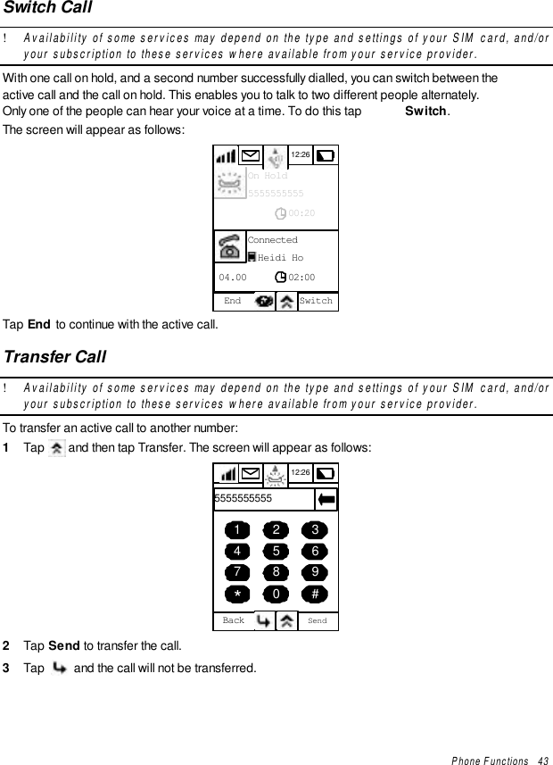 Phone Functions   43Switch Call! Availability of some services may depend on the type and settings of your SIM card, and/oryour subscription to these services where available from your service provider.With one call on hold, and a second number successfully dialled, you can switch between theactive call and the call on hold. This enables you to talk to two different people alternately.Only one of the people can hear your voice at a time. To do this tap  Switch.The screen will appear as follows:12:26End SwitchConnected02:0004.00Heidi HoOn Hold00:205555555555Tap End to continue with the active call.Transfer Call! Availability of some services may depend on the type and settings of your SIM card, and/oryour subscription to these services where available from your service provider.To transfer an active call to another number:1  Tap   and then tap Transfer. The screen will appear as follows:12:26Back Send456789*0 #12355555555552  Tap Send to transfer the call.3  Tap   and the call will not be transferred.