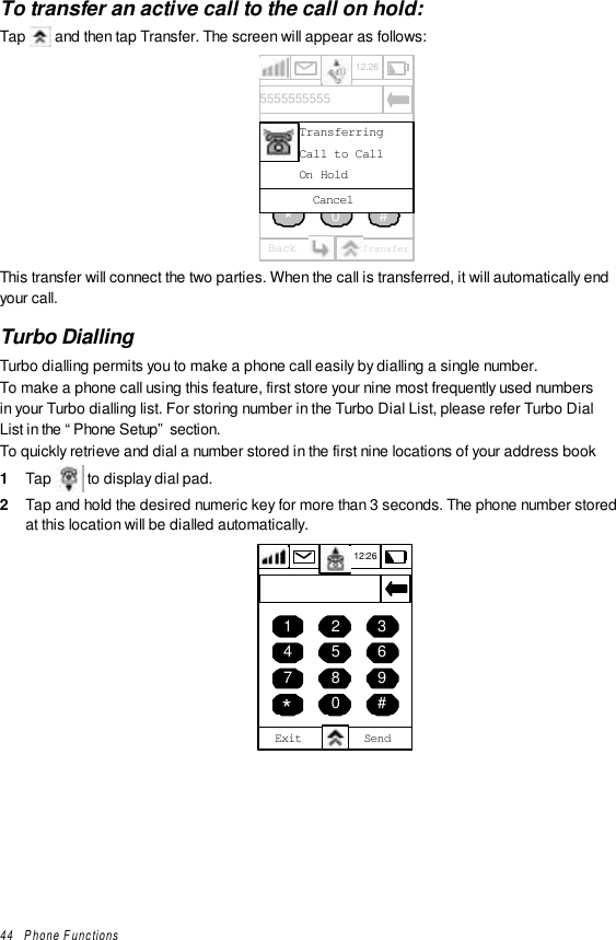 44   Phone FunctionsTo transfer an active call to the call on hold:Tap   and then tap Transfer. The screen will appear as follows:12:26Back Transfer456789*0 #1235555555555CancelTransferringCall to CallOn HoldThis transfer will connect the two parties. When the call is transferred, it will automatically endyour call.Turbo DiallingTurbo dialling permits you to make a phone call easily by dialling a single number.To make a phone call using this feature, first store your nine most frequently used numbersin your Turbo dialling list. For storing number in the Turbo Dial List, please refer Turbo DialList in the “Phone Setup” section.To quickly retrieve and dial a number stored in the first nine locations of your address book1  Tap   to display dial pad.2  Tap and hold the desired numeric key for more than 3 seconds. The phone number storedat this location will be dialled automatically.12:264 5 67 8 9*0 #1 2 3Exit Send