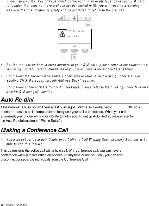 46   Phone FunctionsΑ If you Tap a number key or keys which correspond to an empty location in your SIM card,(a location that does not have a phone number stored in it), you will receive a warningmessage that the location is empty and be prompted to return to the dial pad.456789*0 #12312:26SendClear2#OKSIM Locationis EmptyΑ For instructions on how to store numbers in your SIM card, please refer to the relevant textin Storing Contact Person Information in your SIM Card in the Contact List section.Α For dialling the numbers from address book, please refer to the “Making Phone Calls orSending SMS Messages through Address Book” section.Α For dialling phone numbers from SMS messages, please refer to the “Taking Phone Numbersfrom SMS Messages” section.Auto Re-dialIf the network is busy, you will hear a fast busy signal. With Auto Re-dial set to  On, yourphone repeats the call attempt automatically until your call is connected. When your call isanswered, your phone will ring or vibrate to notify you. To set up Auto Redial, please refer tothe Auto Re-dial section in “Phone Setup”.Making a Conference Call! You must subscribe to both Conference Call and Call Waiting Supplementary Services to beable to use this feature.This option joins the active call with a hold call. With conference call, you can have aconference with up to five other telephones. At any time during your call, you can add,disconnect or separate individuals from the Conference Call.