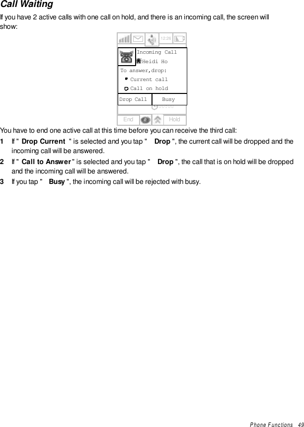 Phone Functions   49Call WaitingIf you have 2 active calls with one call on hold, and there is an incoming call, the screen willshow:12:261234567890123412345678901200:00End HoldIncoming Call  Heidi HoBusyDrop CallTo answer,drop:Current callCall on holdYou have to end one active call at this time before you can receive the third call:1  If &quot; Drop Current &quot; is selected and you tap &quot; Drop &quot;, the current call will be dropped and theincoming call will be answered.2  If &quot; Call to Answer&quot; is selected and you tap &quot; Drop &quot;, the call that is on hold will be droppedand the incoming call will be answered.3  If you tap &quot; Busy &quot;, the incoming call will be rejected with busy.