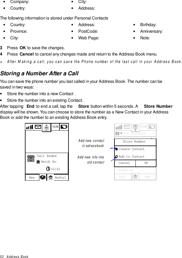 52   Address Book• Company:• Country:• City:• Address:The following information is stored under Personal Contacts• Country:• Province:• City:• Address:• PostCode:• Web Page:• Birthday:• Anniversary:• Note:3  Press  OK to save the changes.4  Press  Cancel to cancel any changes made and return to the Address Book menu.Α After Making a call, you can save the Phone number of the last call in your Address Book.Storing a Number After a CallYou can save the phone number you last called in your Address Book. The number can besaved in two ways:• Store the number into a new Contact .• Store the number into an existing Contact.After tapping  End  to end a call, tap the  Store button within 5 seconds. A  Store Numberdisplay will be shown. You can choose to store the number as a New Contact in your AddressBook or add the number to an existing Address Book entry.12:26New RedialCall EndedHeidi Ho10:41Add new contactin adressbookAdd new info intoold contact12:26  All contacts  Emial Crane  Franklin Ben  Gerherdt Will  Golf Group  Herry Ha  Hiedi HoExit NewA - EF - JK - OP - TU - ZF - JunavailableOKCancelStore Number  Create Contact  Add to Contact