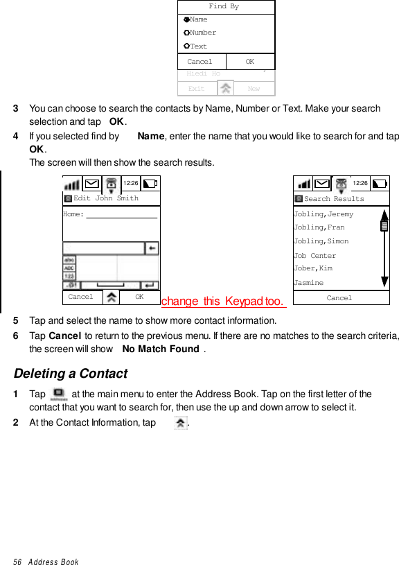 56   Address Book12:26  All contacts  Emial Crane  Franklin Ben  Gerherdt Will  Golf Group  Herry Ha  Hiedi HoExit NewA - EF - JK - OP - TU - ZF - J   Name   Number   TextFind ByOKCancel3  You can choose to search the contacts by Name, Number or Text. Make your searchselection and tap  OK.4  If you selected find by  Name, enter the name that you would like to search for and tapOK.The screen will then show the search results.12:26Edit John SmithHome:Cancel OK change  this  Keypad too.  12:26Jobling,JeremyJobling,FranJobling,SimonJob CenterJober,KimJasmineCancelSearch Results5  Tap and select the name to show more contact information.6  Tap Cancel to return to the previous menu. If there are no matches to the search criteria,the screen will show  No Match Found .Deleting a Contact1  Tap   at the main menu to enter the Address Book. Tap on the first letter of thecontact that you want to search for, then use the up and down arrow to select it.2  At the Contact Information, tap  .