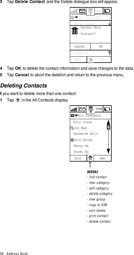 58   Address Book3  Tap Delete Contact  and the Delete dialogue box will appear.12:26  All contacts  Emial Crane  Franklin Ben  Gerherdt Will  Golf Group  Herry Ha  Hiedi HoExit NewU - ZContact?Delete ThisCancel OK4  Tap OK to delete the contact information and save changes to the data.5  Tap Cancel to abort the deletion and return to the previous menu.Deleting ContactsIf you want to delete more than one contact:1  Tap   in the All Contacts display.12:26  All Contacts  Eric Crane  Jon Mak  Gerherdt Will  Golf Group  Herry Ha  Hiedi HoExit NewMENU- find contact- new category- edit category- delete category- new group- copy to SIM- sort names- print contact- delete contact