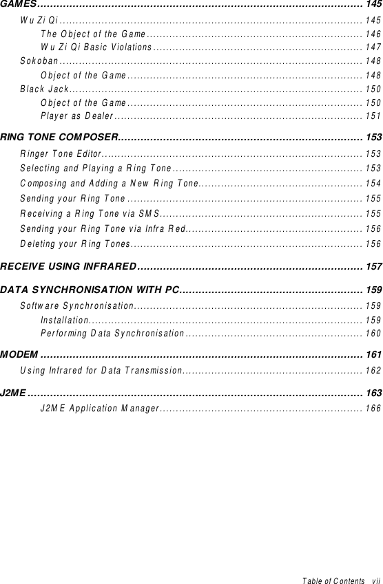 Table of Contents   viiGAMES..................................................................................................... 145Wu Zi Qi .............................................................................................. 145The Object of the Game................................................................... 146Wu Zi Qi Basic Violations................................................................. 147Sokoban.............................................................................................. 148Object of the Game......................................................................... 148Black Jack........................................................................................... 150Object of the Game......................................................................... 150Player as Dealer............................................................................. 151RING TONE COMPOSER............................................................................ 153Ringer Tone Editor................................................................................. 153Selecting and Playing a Ring Tone........................................................... 153Composing and Adding a New Ring Tone................................................... 154Sending your Ring Tone ......................................................................... 155Receiving a Ring Tone via SMS............................................................... 155Sending your Ring Tone via Infra Red....................................................... 156Deleting your Ring Tones........................................................................ 156RECEIVE USING INFRARED...................................................................... 157DATA SYNCHRONISATION WITH PC......................................................... 159Software Synchronisation....................................................................... 159Installation..................................................................................... 159Performing Data Synchronisation....................................................... 160MODEM .................................................................................................... 161Using Infrared for Data Transmission........................................................ 162J2ME ........................................................................................................ 163J2ME Application Manager............................................................... 166