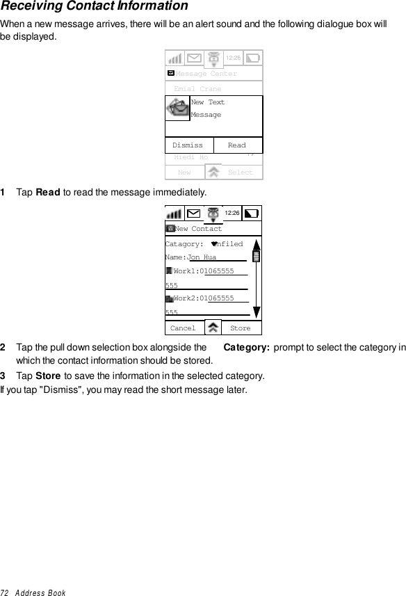 72   Address BookReceiving Contact InformationWhen a new message arrives, there will be an alert sound and the following dialogue box willbe displayed.12:26Message Center  Emial Crane  Franklin Ben  Gerherdt Will  Golf Group  Herry Ha  Hiedi HoNew SelectReadDismissNew TextMessage1  Tap Read to read the message immediately.12:26New ContactCatagory:  UnfiledName:Jon Hua  Work1:01065555555  Work2:01065555555Cancel Store2  Tap the pull down selection box alongside the  Category:  prompt to select the category inwhich the contact information should be stored.3  Tap Store to save the information in the selected category.If you tap &quot;Dismiss&quot;, you may read the short message later.