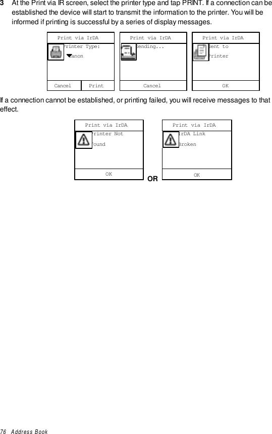 76   Address Book3  At the Print via IR screen, select the printer type and tap PRINT. If a connection can beestablished the device will start to transmit the information to the printer. You will beinformed if printing is successful by a series of display messages.Cancel     Printer Type:       CanonPrint via IrDAPrint Cancel     Sending...Print via IrDAOK     Sent to     PrinterPrint via IrDAIf a connection cannot be established, or printing failed, you will receive messages to thateffect.OK     Printer Not     FoundPrint via IrDA OR OK     IrDA Link     BrokenPrint via IrDA