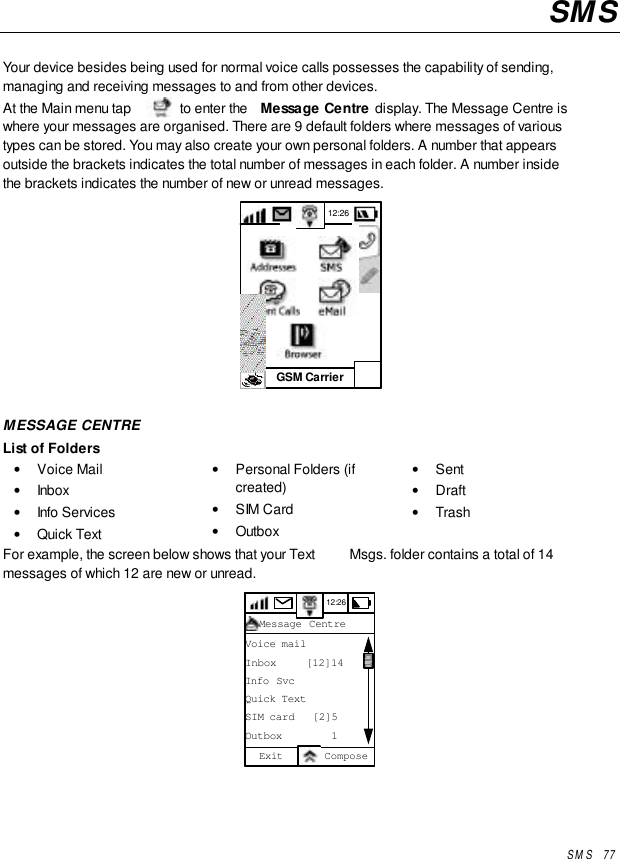 SMS   77SMSYour device besides being used for normal voice calls possesses the capability of sending,managing and receiving messages to and from other devices.At the Main menu tap   to enter the  Message Centre display. The Message Centre iswhere your messages are organised. There are 9 default folders where messages of varioustypes can be stored. You may also create your own personal folders. A number that appearsoutside the brackets indicates the total number of messages in each folder. A number insidethe brackets indicates the number of new or unread messages.GSM Carrier12:26MESSAGE CENTREList of Folders• Voice Mail• Inbox• Info Services• Quick Text• Personal Folders (ifcreated)• SIM Card• Outbox• Sent• Draft• TrashFor example, the screen below shows that your Text  Msgs. folder contains a total of 14messages of which 12 are new or unread.12:26Message CentreVoice mailInbox     [12]14Info SvcQuick TextSIM card   [2]5Outbox        1Exit Compose