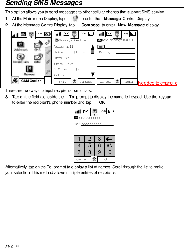 SMS   80Sending SMS MessagesThis option allows you to send messages to other cellular phones that support SMS service.1  At the Main menu Display, tap   to enter the  Message Centre  Display.2  At the Message Centre Display, tap  Compose  to enter  New Message display.GSM Carrier12:26 12:26Message CentreVoice mailInbox     [12]14Info SvcQuick TextSIM card   [2]5Outbox        1Exit Compose  12:26New Message[0000]Cancel SendMessage:Needed to chang eThere are two ways to input recipients particulars.3  Tap on the field alongside the  To: prompt to display the numeric keypad. Use the keypadto enter the recipient&apos;s phone number and tap  OK.12:26New MessageTo:15555555555Cancel Ok1 2 34 5 6 #*.7 8 9 0Alternatively, tap on the To: prompt to display a list of names. Scroll through the list to makeyour selection. This method allows multiple entries of recipients.