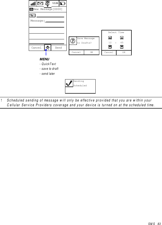SMS   8312:26New Message[0000]Cancel SendMessage: OKCancelSave Messageto Drafts?Cancel12Select TimeOK: 45MENU- QuickText- save to draft- send laterSendingScheduled! Scheduled sending of message will only be effective provided that you are within yourCellular Service Providers coverage and your device is turned on at the scheduled time.