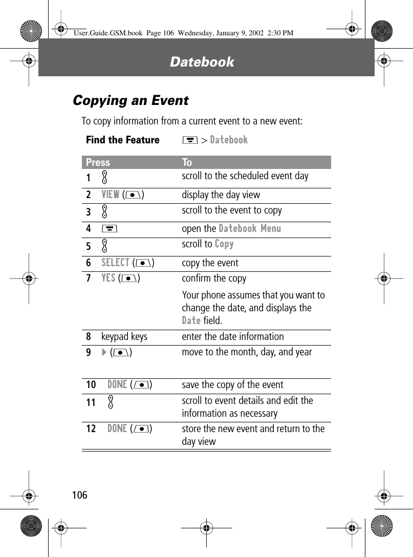 Datebook106Copying an EventTo copy information from a current event to a new event:Find the FeatureM &gt; DatebookPress To1Kscroll to the scheduled event day2VIEW (J) display the day view3K scroll to the event to copy4M open the Datebook Menu5K scroll to Copy6SELECT (J) copy the event7YES (J) conﬁrm the copyYour phone assumes that you want to change the date, and displays the Date ﬁeld.8keypad keys enter the date information9} (J)move to the month, day, and year10DONE (L) save the copy of the event11K scroll to event details and edit the information as necessary12DONE (L) store the new event and return to the day viewUser.Guide.GSM.book  Page 106  Wednesday, January 9, 2002  2:30 PM