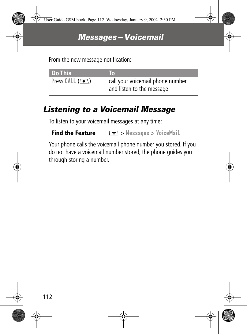 Messages—Voicemail112From the new message notiﬁcation:Listening to a Voicemail MessageTo listen to your voicemail messages at any time:Your phone calls the voicemail phone number you stored. If you do not have a voicemail number stored, the phone guides you through storing a number.Do This ToPress CALL (J) call your voicemail phone number and listen to the messageFind the FeatureM &gt; Messages &gt; VoiceMailUser.Guide.GSM.book  Page 112  Wednesday, January 9, 2002  2:30 PM