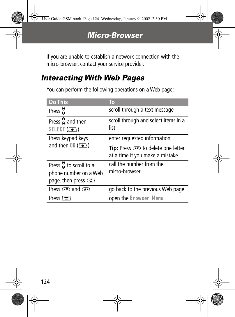 Micro-Browser124If you are unable to establish a network connection with the micro-browser, contact your service provider.Interacting With Web PagesYou can perform the following operations on a Web page:Do This ToPress Kscroll through a text messagePress K and then SELECT (J)scroll through and select items in a listPress keypad keysand then OK (J)enter requested informationTip: Press * to delete one letter at a time if you make a mistake.Press K to scroll to a phone number on a Web page, then press Ncall the number from the micro-browserPress * and #go back to the previous Web pagePress Mopen the Browser MenuUser.Guide.GSM.book  Page 124  Wednesday, January 9, 2002  2:30 PM