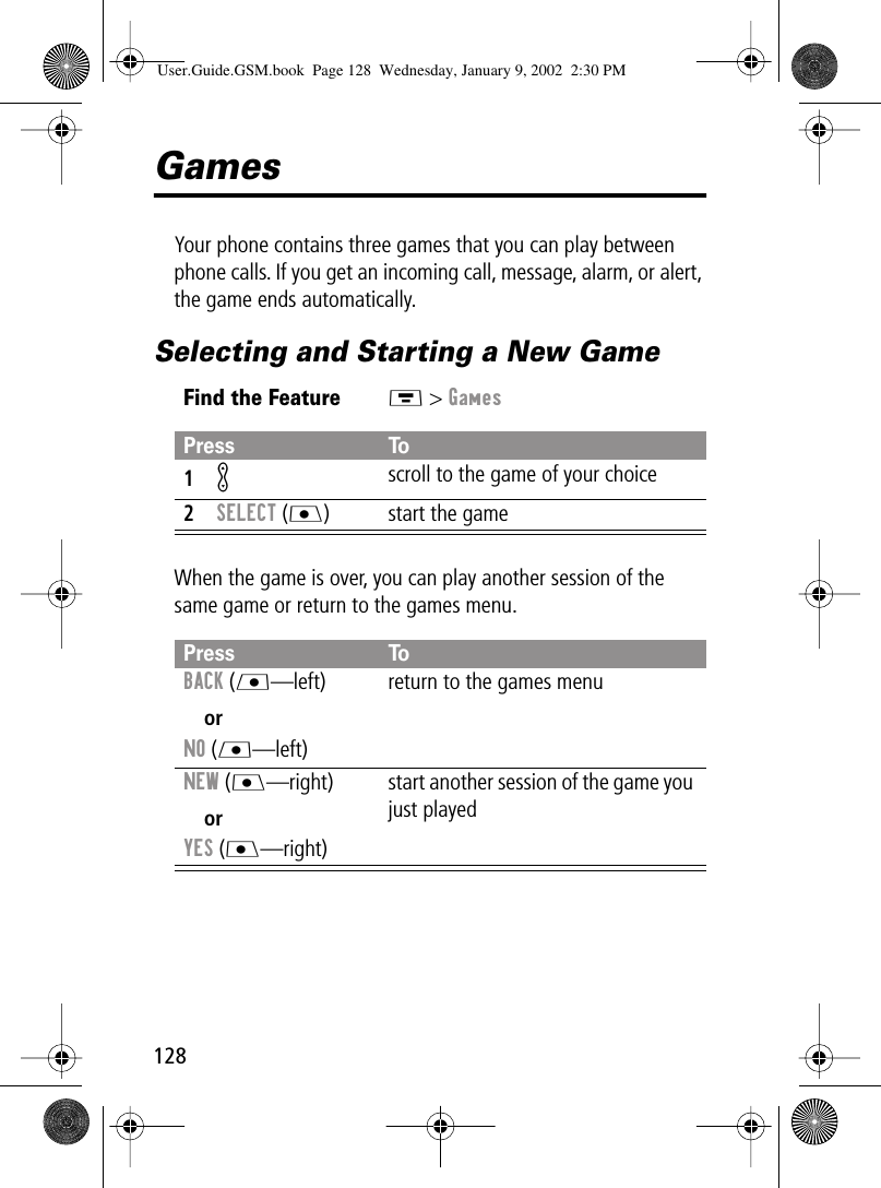 128GamesYour phone contains three games that you can play between phone calls. If you get an incoming call, message, alarm, or alert, the game ends automatically.Selecting and Starting a New GameWhen the game is over, you can play another session of the same game or return to the games menu.Find the FeatureM &gt; GamesPress To1K scroll to the game of your choice2SELECT (J) start the gamePress ToBACK (L—left)orNO (L—left)return to the games menuNEW (J—right)orYES (J—right)start another session of the game you just playedUser.Guide.GSM.book  Page 128  Wednesday, January 9, 2002  2:30 PM