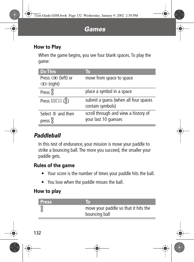 Games132How to PlayWhen the game begins, you see four blank spaces. To play the game:PaddleballIn this test of endurance, your mission is move your paddle to strike a bouncing ball. The more you succeed, the smaller your paddle gets.Rules of the game• Your score is the number of times your paddle hits the ball.• You lose when the paddle misses the ball.How to playDo This ToPress * (left) or# (right)move from space to spacePress K place a symbol in a spacePress GUESS (K)submit a guess (when all four spaces contain symbols)Select &gt; and then press K scroll through and view a history of your last 10 guessesPress ToK move your paddle so that it hits the bouncing ballUser.Guide.GSM.book  Page 132  Wednesday, January 9, 2002  2:30 PM