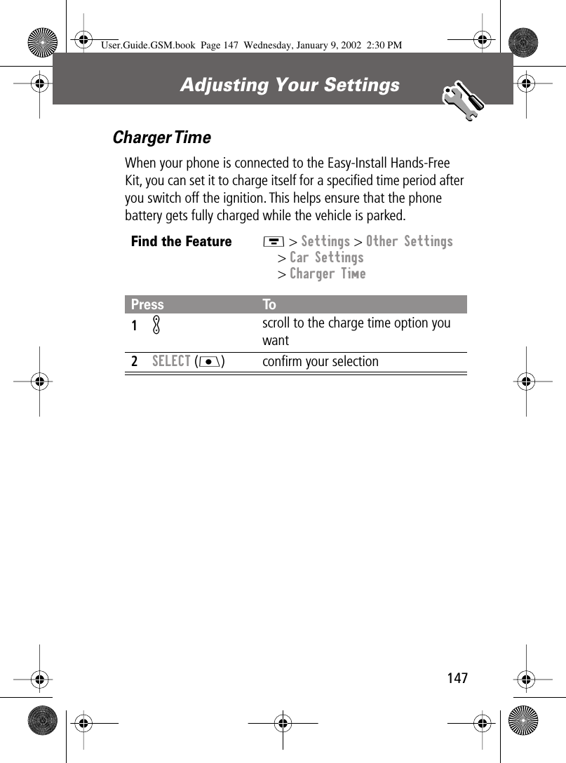 147Adjusting Your Settings Charger TimeWhen your phone is connected to the Easy-Install Hands-Free Kit, you can set it to charge itself for a speciﬁed time period after you switch off the ignition. This helps ensure that the phone battery gets fully charged while the vehicle is parked.Find the FeatureM &gt; Settings &gt; Other Settings&gt; Car Settings&gt; Charger TimePress To1K scroll to the charge time option you want2SELECT (J) conﬁrm your selectionUser.Guide.GSM.book  Page 147  Wednesday, January 9, 2002  2:30 PM