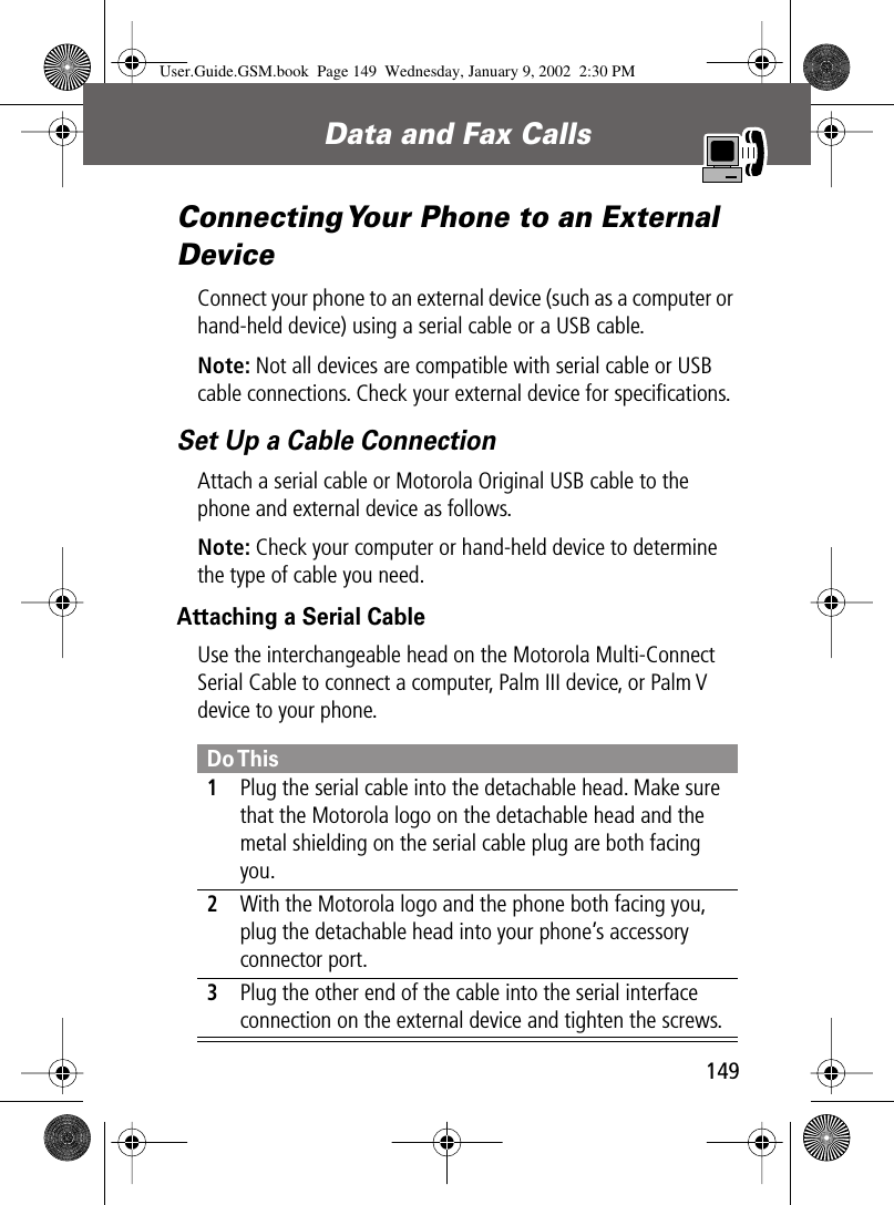 149Data and Fax Calls Connecting Your Phone to an External DeviceConnect your phone to an external device (such as a computer or hand-held device) using a serial cable or a USB cable.Note: Not all devices are compatible with serial cable or USB cable connections. Check your external device for speciﬁcations.Set Up a Cable ConnectionAttach a serial cable or Motorola Original USB cable to the phone and external device as follows.Note: Check your computer or hand-held device to determine the type of cable you need.Attaching a Serial CableUse the interchangeable head on the Motorola Multi-Connect Serial Cable to connect a computer, Palm III device, or Palm V device to your phone.Do This1Plug the serial cable into the detachable head. Make sure that the Motorola logo on the detachable head and the metal shielding on the serial cable plug are both facing you.2With the Motorola logo and the phone both facing you, plug the detachable head into your phone’s accessory connector port.3Plug the other end of the cable into the serial interface connection on the external device and tighten the screws.User.Guide.GSM.book  Page 149  Wednesday, January 9, 2002  2:30 PM