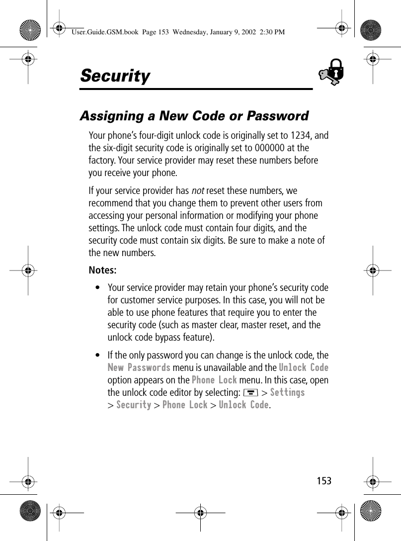 153SecurityAssigning a New Code or PasswordYour phone’s four-digit unlock code is originally set to 1234, and the six-digit security code is originally set to 000000 at the factory. Your service provider may reset these numbers before you receive your phone.If your service provider has not reset these numbers, we recommend that you change them to prevent other users from accessing your personal information or modifying your phone settings. The unlock code must contain four digits, and the security code must contain six digits. Be sure to make a note of the new numbers.Notes: • Your service provider may retain your phone’s security code for customer service purposes. In this case, you will not be able to use phone features that require you to enter the security code (such as master clear, master reset, and the unlock code bypass feature).• If the only password you can change is the unlock code, the New Passwords menu is unavailable and the Unlock Code option appears on the Phone Lock menu. In this case, open the unlock code editor by selecting: M &gt; Settings &gt; Security &gt; Phone Lock &gt; Unlock Code.User.Guide.GSM.book  Page 153  Wednesday, January 9, 2002  2:30 PM