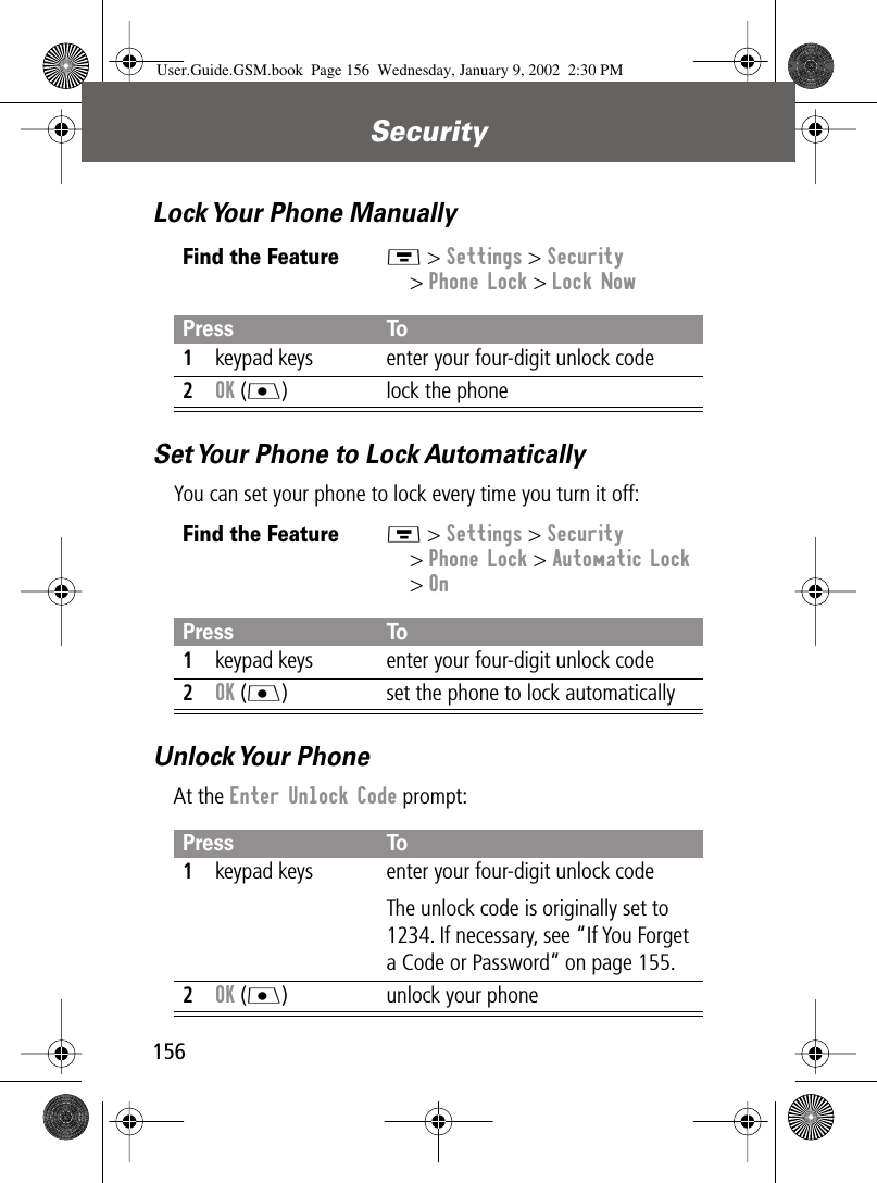 Security156Lock Your Phone ManuallySet Your Phone to Lock AutomaticallyYou can set your phone to lock every time you turn it off:Unlock Your  PhoneAt the Enter Unlock Code prompt:Find the FeatureM &gt; Settings &gt; Security&gt; Phone Lock &gt; Lock NowPress To1keypad keys enter your four-digit unlock code2OK (J) lock the phoneFind the FeatureM &gt; Settings &gt; Security&gt; Phone Lock &gt; Automatic Lock&gt; OnPress To1keypad keys enter your four-digit unlock code2OK (J) set the phone to lock automaticallyPress To1keypad keys enter your four-digit unlock codeThe unlock code is originally set to 1234. If necessary, see “If You Forget a Code or Password” on page 155.2OK (J) unlock your phoneUser.Guide.GSM.book  Page 156  Wednesday, January 9, 2002  2:30 PM