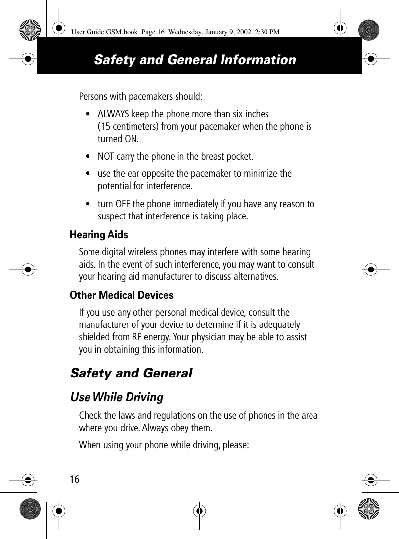 Safety and General Information16Persons with pacemakers should:• ALWAYS keep the phone more than six inches (15 centimeters) from your pacemaker when the phone is turned ON.• NOT carry the phone in the breast pocket.• use the ear opposite the pacemaker to minimize the potential for interference.• turn OFF the phone immediately if you have any reason to suspect that interference is taking place.Hearing AidsSome digital wireless phones may interfere with some hearing aids. In the event of such interference, you may want to consult your hearing aid manufacturer to discuss alternatives.Other Medical DevicesIf you use any other personal medical device, consult the manufacturer of your device to determine if it is adequately shielded from RF energy. Your physician may be able to assist you in obtaining this information.Safety and GeneralUse While  DrivingCheck the laws and regulations on the use of phones in the area where you drive. Always obey them.When using your phone while driving, please:User.Guide.GSM.book  Page 16  Wednesday, January 9, 2002  2:30 PM