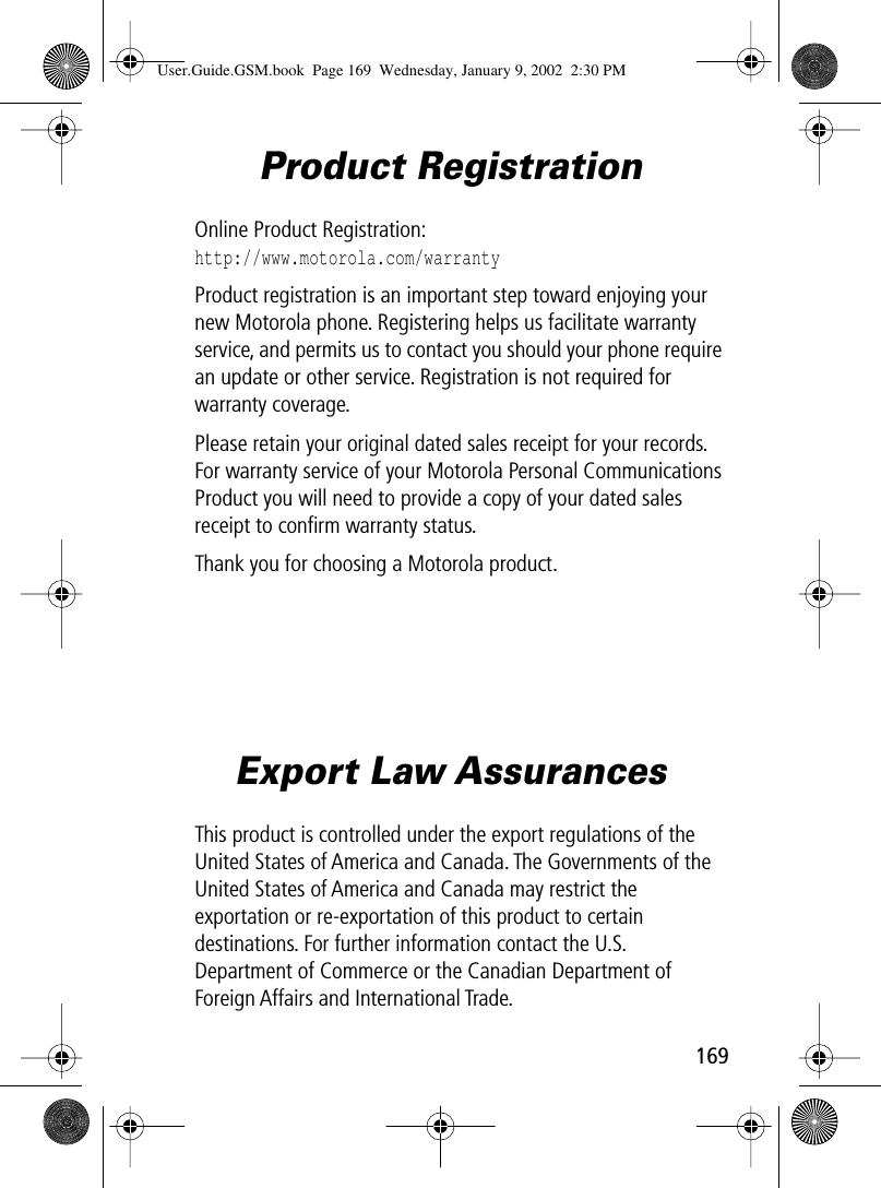 169Product RegistrationOnline Product Registration:http://www.motorola.com/warrantyProduct registration is an important step toward enjoying your new Motorola phone. Registering helps us facilitate warranty service, and permits us to contact you should your phone require an update or other service. Registration is not required for warranty coverage.Please retain your original dated sales receipt for your records. For warranty service of your Motorola Personal Communications Product you will need to provide a copy of your dated sales receipt to conﬁrm warranty status.Thank you for choosing a Motorola product.Export Law AssurancesThis product is controlled under the export regulations of the United States of America and Canada. The Governments of the United States of America and Canada may restrict the exportation or re-exportation of this product to certain destinations. For further information contact the U.S. Department of Commerce or the Canadian Department of Foreign Affairs and International Trade.User.Guide.GSM.book  Page 169  Wednesday, January 9, 2002  2:30 PM