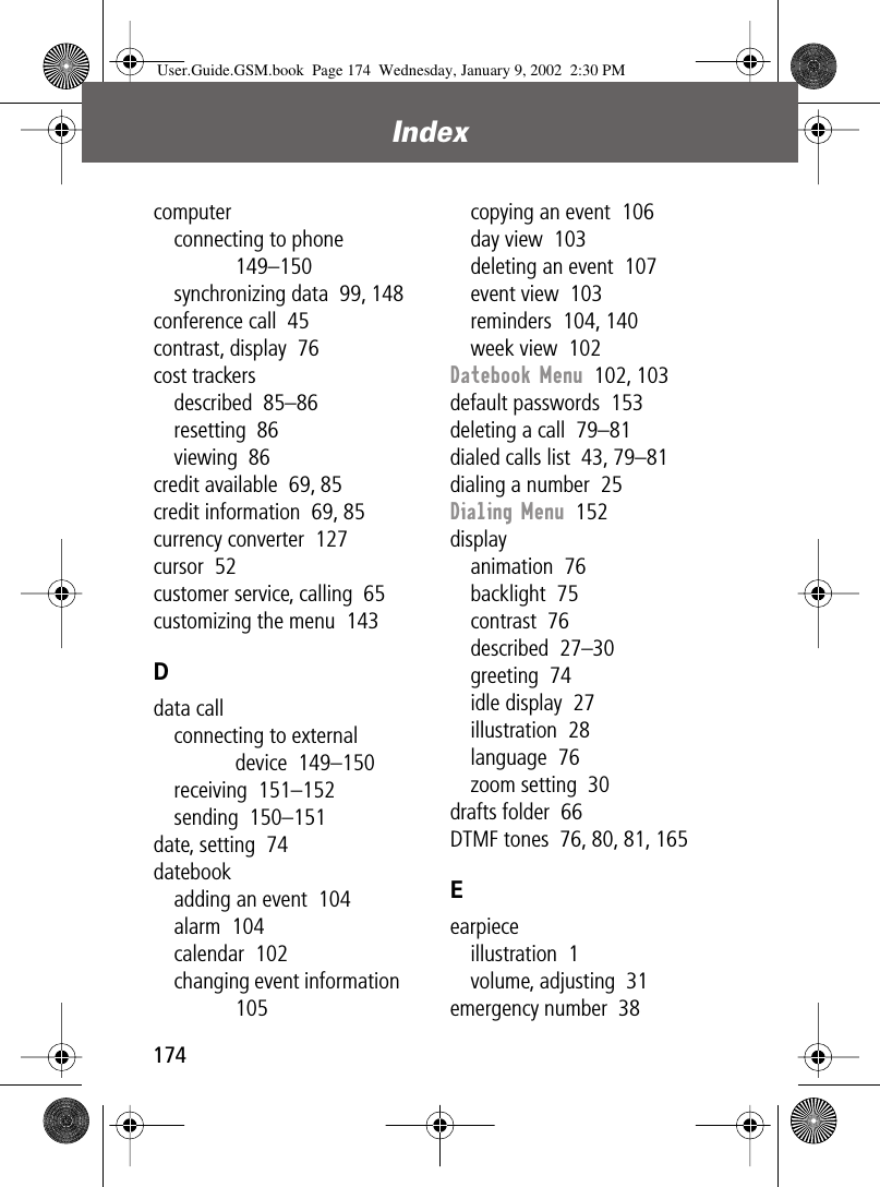 Index174computerconnecting to phone  149–150synchronizing data  99, 148conference call  45contrast, display  76cost trackersdescribed  85–86resetting  86viewing  86credit available  69, 85credit information  69, 85currency converter  127cursor  52customer service, calling  65customizing the menu  143Ddata callconnecting to external device  149–150receiving  151–152sending  150–151date, setting  74datebookadding an event  104alarm  104calendar  102changing event information  105copying an event  106day view  103deleting an event  107event view  103reminders  104, 140week view  102Datebook Menu  102, 103default passwords  153deleting a call  79–81dialed calls list  43, 79–81dialing a number  25Dialing Menu  152displayanimation  76backlight  75contrast  76described  27–30greeting  74idle display  27illustration  28language  76zoom setting  30drafts folder  66DTMF tones  76, 80, 81, 165Eearpieceillustration  1volume, adjusting  31emergency number  38User.Guide.GSM.book  Page 174  Wednesday, January 9, 2002  2:30 PM