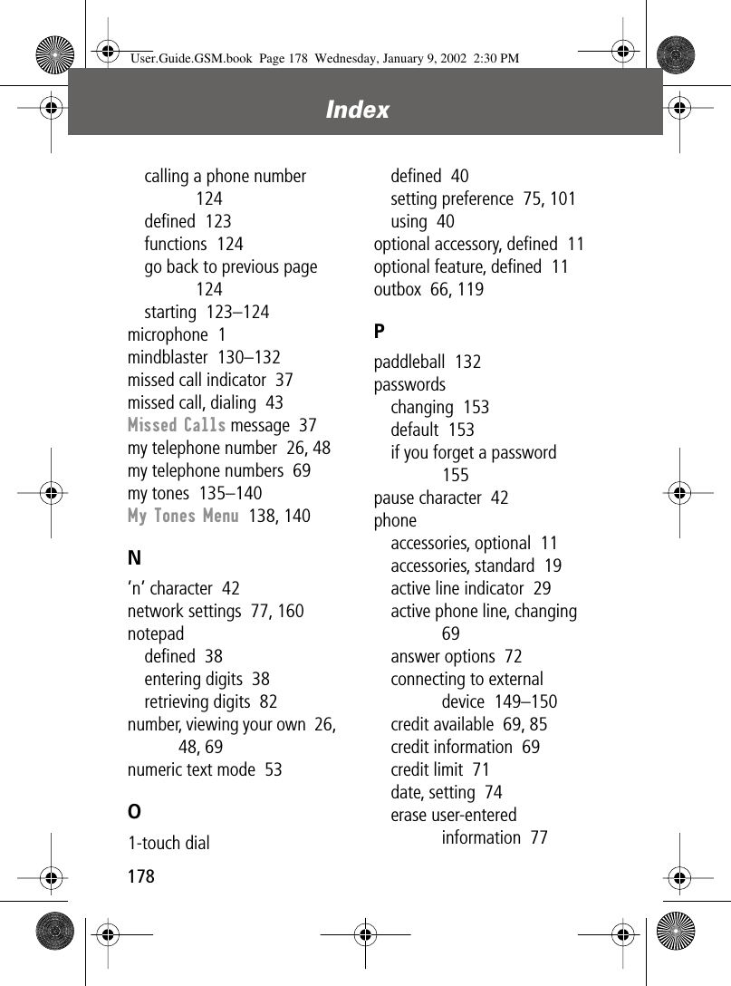Index178calling a phone number  124deﬁned  123functions  124go back to previous page  124starting  123–124microphone  1mindblaster  130–132missed call indicator  37missed call, dialing  43Missed Calls message  37my telephone number  26, 48my telephone numbers  69my tones  135–140My Tones Menu  138, 140N’n’ character  42network settings  77, 160notepaddeﬁned  38entering digits  38retrieving digits  82number, viewing your own  26, 48, 69numeric text mode  53O1-touch dialdeﬁned  40setting preference  75, 101using  40optional accessory, deﬁned  11optional feature, deﬁned  11outbox  66, 119Ppaddleball  132passwordschanging  153default  153if you forget a password  155pause character  42phoneaccessories, optional  11accessories, standard  19active line indicator  29active phone line, changing  69answer options  72connecting to external device  149–150credit available  69, 85credit information  69credit limit  71date, setting  74erase user-entered information  77User.Guide.GSM.book  Page 178  Wednesday, January 9, 2002  2:30 PM