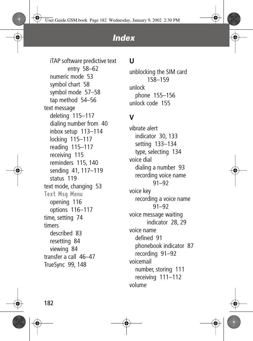 Index182iTAP software predictive text entry  58–62numeric mode  53symbol chart  58symbol mode  57–58tap method  54–56text messagedeleting  115–117dialing number from  40inbox setup  113–114locking  115–117reading  115–117receiving  115reminders  115, 140sending  41, 117–119status  119text mode, changing  53Text Msg Menuopening  116options  116–117time, setting  74timersdescribed  83resetting  84viewing  84transfer a call  46–47TrueSync  99, 148Uunblocking the SIM card  158–159unlockphone  155–156unlock code  155Vvibrate alertindicator  30, 133setting  133–134type, selecting  134voice dialdialing a number  93recording voice name  91–92voice keyrecording a voice name  91–92voice message waiting indicator  28, 29voice namedeﬁned  91phonebook indicator  87recording  91–92voicemailnumber, storing  111receiving  111–112volumeUser.Guide.GSM.book  Page 182  Wednesday, January 9, 2002  2:30 PM