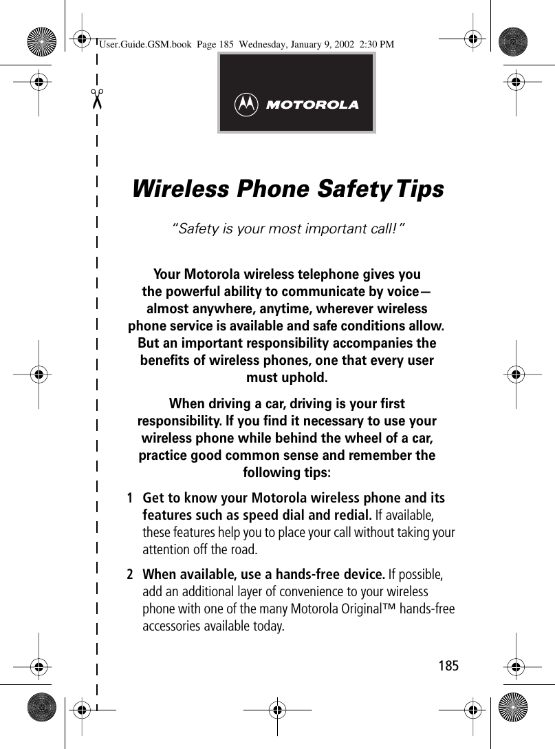 ✂185Wireless Phone Safety Tips“Safety is your most important call!”Your Motorola wireless telephone gives youthe powerful ability to communicate by voice—almost anywhere, anytime, wherever wireless phone service is available and safe conditions allow. But an important responsibility accompanies the beneﬁts of wireless phones, one that every user must uphold. When driving a car, driving is your ﬁrstresponsibility. If you ﬁnd it necessary to use your wireless phone while behind the wheel of a car, practice good common sense and remember the following tips:1Get to know your Motorola wireless phone and its features such as speed dial and redial. If available, these features help you to place your call without taking your attention off the road.2When available, use a hands-free device. If possible, add an additional layer of convenience to your wireless phone with one of the many Motorola Original™ hands-free accessories available today.User.Guide.GSM.book  Page 185  Wednesday, January 9, 2002  2:30 PM