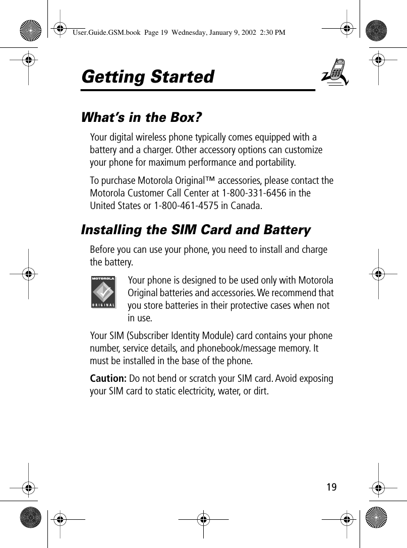 19Getting StartedWhat’s in the Box?Your digital wireless phone typically comes equipped with a battery and a charger. Other accessory options can customize your phone for maximum performance and portability.To purchase Motorola Original™ accessories, please contact the Motorola Customer Call Center at 1-800-331-6456 in the United States or 1-800-461-4575 in Canada.Installing the SIM Card and BatteryBefore you can use your phone, you need to install and charge the battery.Your phone is designed to be used only with Motorola Original batteries and accessories. We recommend that you store batteries in their protective cases when not in use.Your SIM (Subscriber Identity Module) card contains your phone number, service details, and phonebook/message memory. It must be installed in the base of the phone.Caution: Do not bend or scratch your SIM card. Avoid exposing your SIM card to static electricity, water, or dirt.User.Guide.GSM.book  Page 19  Wednesday, January 9, 2002  2:30 PM