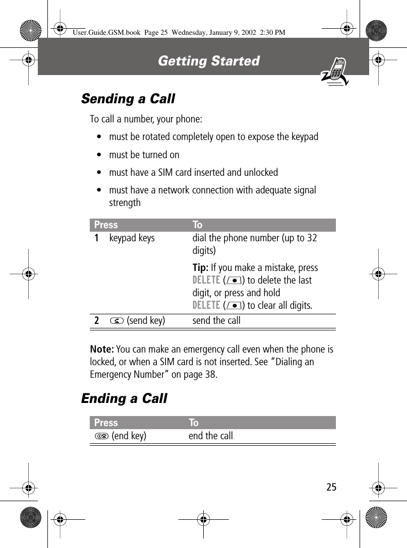 25Getting Started Sending a CallTo call a number, your phone:• must be rotated completely open to expose the keypad• must be turned on• must have a SIM card inserted and unlocked• must have a network connection with adequate signal strengthNote: You can make an emergency call even when the phone is locked, or when a SIM card is not inserted. See “Dialing an Emergency Number” on page 38.Ending a CallPress To1keypad keys dial the phone number (up to 32 digits)Tip: If you make a mistake, press DELETE (L) to delete the last digit, or press and hold DELETE (L) to clear all digits.2N (send key) send the callPress ToO (end key) end the callUser.Guide.GSM.book  Page 25  Wednesday, January 9, 2002  2:30 PM