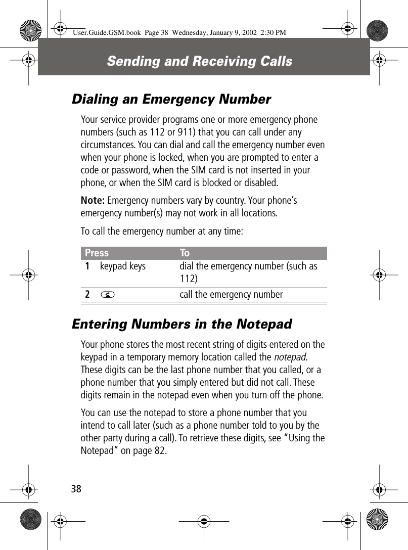 Sending and Receiving Calls38Dialing an Emergency NumberYour service provider programs one or more emergency phone numbers (such as 112 or 911) that you can call under any circumstances. You can dial and call the emergency number even when your phone is locked, when you are prompted to enter a code or password, when the SIM card is not inserted in your phone, or when the SIM card is blocked or disabled.Note: Emergency numbers vary by country. Your phone’s emergency number(s) may not work in all locations.To call the emergency number at any time:Entering Numbers in the NotepadYour phone stores the most recent string of digits entered on the keypad in a temporary memory location called the notepad. These digits can be the last phone number that you called, or a phone number that you simply entered but did not call. These digits remain in the notepad even when you turn off the phone.You can use the notepad to store a phone number that you intend to call later (such as a phone number told to you by the other party during a call). To retrieve these digits, see “Using the Notepad” on page 82.Press To1keypad keys dial the emergency number (such as 112)2N  call the emergency numberUser.Guide.GSM.book  Page 38  Wednesday, January 9, 2002  2:30 PM