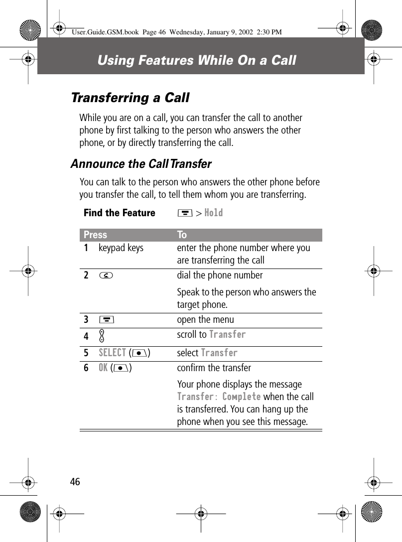 Using Features While On a Call46Transferring a CallWhile you are on a call, you can transfer the call to another phone by ﬁrst talking to the person who answers the other phone, or by directly transferring the call.Announce the Call TransferYou can talk to the person who answers the other phone before you transfer the call, to tell them whom you are transferring.Find the FeatureM &gt; HoldPress To1keypad keys enter the phone number where you are transferring the call2N  dial the phone numberSpeak to the person who answers the target phone.3M  open the menu4K scroll to Transfer5SELECT (J) select Transfer6OK (J) conﬁrm the transferYour phone displays the message Transfer: Complete when the call is transferred. You can hang up the phone when you see this message.User.Guide.GSM.book  Page 46  Wednesday, January 9, 2002  2:30 PM