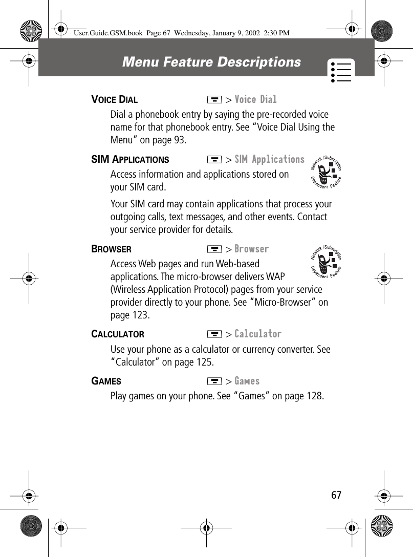 67Menu Feature Descriptions VOICE DIAL  M &gt; Voice DialDial a phonebook entry by saying the pre-recorded voice name for that phonebook entry. See “Voice Dial Using the Menu” on page 93.SIM APPLICATIONS  M &gt; SIM ApplicationsAccess information and applications stored on your SIM card.Your SIM card may contain applications that process your outgoing calls, text messages, and other events. Contact your service provider for details.BROWSER  M &gt; BrowserAccess Web pages and run Web-based applications. The micro-browser delivers WAP (Wireless Application Protocol) pages from your service provider directly to your phone. See “Micro-Browser” on page 123.CALCULATOR  M &gt; CalculatorUse your phone as a calculator or currency converter. See “Calculator” on page 125.GAMES  M &gt; GamesPlay games on your phone. See “Games” on page 128.User.Guide.GSM.book  Page 67  Wednesday, January 9, 2002  2:30 PM