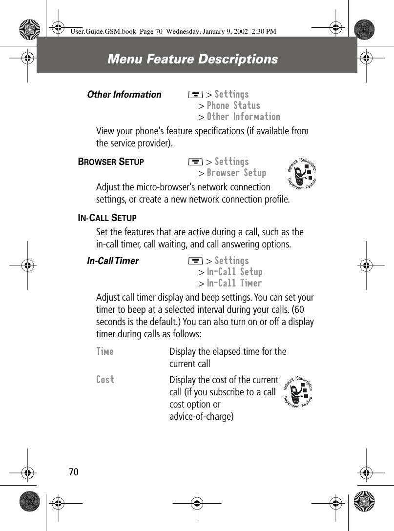 Menu Feature Descriptions70Other Information  M &gt; Settings&gt; Phone Status&gt; Other InformationView your phone’s feature speciﬁcations (if available from the service provider).BROWSER SETUP  M &gt; Settings&gt; Browser SetupAdjust the micro-browser’s network connection settings, or create a new network connection proﬁle.IN-CALL SETUP  Set the features that are active during a call, such as the in-call timer, call waiting, and call answering options.In-Call Timer   M &gt; Settings&gt; In-Call Setup&gt; In-Call TimerAdjust call timer display and beep settings. You can set your timer to beep at a selected interval during your calls. (60 seconds is the default.) You can also turn on or off a display timer during calls as follows:Time  Display the elapsed time for the current callCost  Display the cost of the current call (if you subscribe to a call cost option or advice-of-charge)User.Guide.GSM.book  Page 70  Wednesday, January 9, 2002  2:30 PM