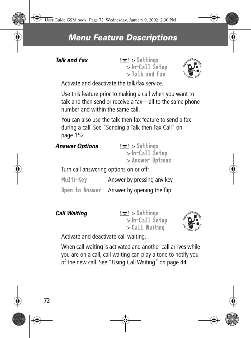 Menu Feature Descriptions72Talk and Fax  M &gt; Settings&gt; In-Call Setup&gt; Talk and FaxActivate and deactivate the talk/fax service.Use this feature prior to making a call when you want to talk and then send or receive a fax—all to the same phone number and within the same call.You can also use the talk then fax feature to send a fax during a call. See “Sending a Talk then Fax Call” on page 152.Answer Options  M &gt; Settings&gt; In-Call Setup&gt; Answer OptionsTurn call answering options on or off:Call Waiting  M &gt; Settings&gt; In-Call Setup&gt; Call WaitingActivate and deactivate call waiting.When call waiting is activated and another call arrives while you are on a call, call waiting can play a tone to notify you of the new call. See “Using Call Waiting” on page 44.Multi-Key  Answer by pressing any keyOpen to Answer  Answer by opening the ﬂipUser.Guide.GSM.book  Page 72  Wednesday, January 9, 2002  2:30 PM